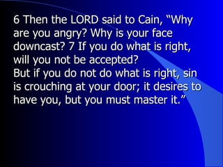 6 Then the LORD said to Cain, “Why are you angry? Why is your face downcast? 7 If you do what is right, will you not be accepted?  But if you do not do what is right, sin is crouching at your door; it desires to have you, but you must master it.” 