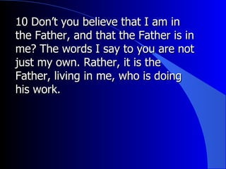 10 Don’t you believe that I am in the Father, and that the Father is in me? The words I say to you are not just my own. Rather, it is the Father, living in me, who is doing his work.  