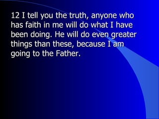 12 I tell you the truth, anyone who has faith in me will do what I have been doing. He will do even greater things than these, because I am going to the Father. 