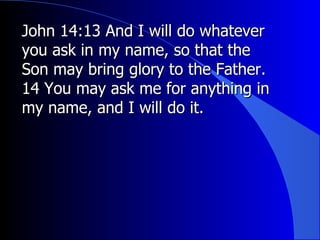 John 14:13 And I will do whatever you ask in my name, so that the Son may bring glory to the Father. 14 You may ask me for anything in my name, and I will do it.  