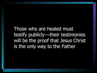 Those who are healed must testify publicly---their testimonies will be the proof that Jesus Christ is the only way to the Father 