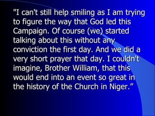 "I can't still help smiling as I am trying to figure the way that God led this Campaign. Of course (we) started talking about this without any conviction the first day. And we did a very short prayer that day. I couldn't imagine, Brother William, that this would end into an event so great in the history of the Church in Niger.” 