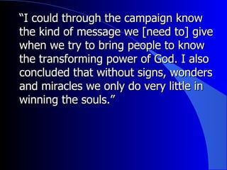 “ I could through the campaign know the kind of message we [need to] give when we try to bring people to know the transforming power of God. I also concluded that without signs, wonders and miracles we only do very little in winning the souls.” 