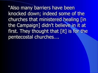 “ Also many barriers have been knocked down; indeed some of the churches that ministered healing [in the Campaign] didn't believe in it at first. They thought that [it] is for the pentecostal churches….  