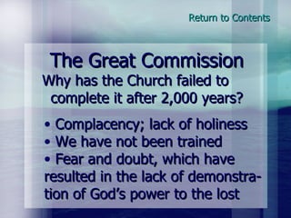 The Great Commission Why has the Church failed to  complete it after 2,000 years? Complacency; lack of holiness We have not been trained Fear and doubt, which have resulted in the lack of demonstra-tion of God’s power to the lost Return to Contents 