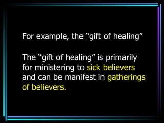 For example, the “gift of healing”  The “gift of healing” is primarily for ministering to  sick believers  and can be manifest in  gatherings of believers.   