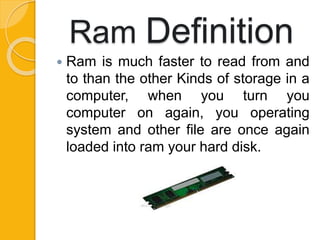 Ram Definition
 Ram is much faster to read from and
to than the other Kinds of storage in a
computer, when you turn you
computer on again, you operating
system and other file are once again
loaded into ram your hard disk.
 