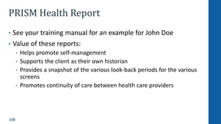108
PRISM Health Report
• See your training manual for an example for John Doe
• Value of these reports:
• Helps promote self-management
• Supports the client as their own historian
• Provides a snapshot of the various look-back periods for the various
screens
• Promotes continuity of care between health care providers
 