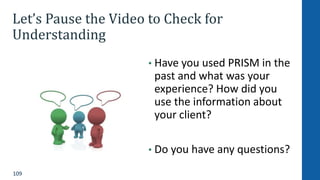 109
Let’s Pause the Video to Check for
Understanding
• Have you used PRISM in the
past and what was your
experience? How did you
use the information about
your client?
• Do you have any questions?
 