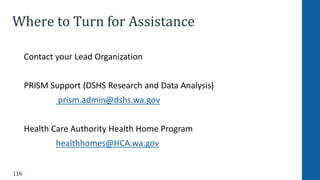116
Where to Turn for Assistance
Contact your Lead Organization
PRISM Support (DSHS Research and Data Analysis)
prism.admin@dshs.wa.gov
Health Care Authority Health Home Program
healthhomes@HCA.wa.gov
 