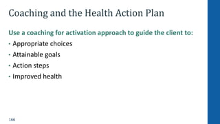 166
Coaching and the Health Action Plan
Use a coaching for activation approach to guide the client to:
• Appropriate choices
• Attainable goals
• Action steps
• Improved health
 