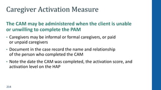 214
Caregiver Activation Measure
The CAM may be administered when the client is unable
or unwilling to complete the PAM
• Caregivers may be informal or formal caregivers, or paid
or unpaid caregivers
• Document in the case record the name and relationship
of the person who completed the CAM
• Note the date the CAM was completed, the activation score, and
activation level on the HAP
 