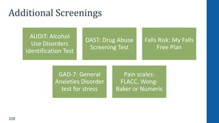 228
Additional Screenings
AUDIT: Alcohol
Use Disorders
Identification Test
DAST: Drug Abuse
Screening Test
Falls Risk: My Falls
Free Plan
GAD-7: General
Anxieties Disorder
test for stress
Pain scales:
FLACC, Wong-
Baker or Numeric
 