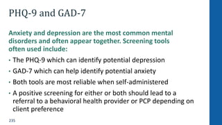 235
PHQ-9 and GAD-7
Anxiety and depression are the most common mental
disorders and often appear together. Screening tools
often used include:
• The PHQ-9 which can identify potential depression
• GAD-7 which can help identify potential anxiety
• Both tools are most reliable when self-administered
• A positive screening for either or both should lead to a
referral to a behavioral health provider or PCP depending on
client preference
 