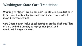 252
Washington State Care Transitions
Washington State “Care Transitions” is a state-wide initiative to
foster safe, timely, effective, and coordinated care as clients
move between settings
Care Coordination includes collaborating on the discharge Plan
of Care with the primary care physician (PCP) and
multidisciplinary care team
 