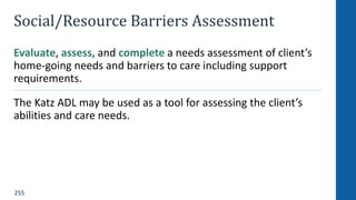 255
Social/Resource Barriers Assessment
Evaluate, assess, and complete a needs assessment of client’s
home-going needs and barriers to care including support
requirements.
The Katz ADL may be used as a tool for assessing the client’s
abilities and care needs.
 