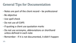271
General Tips for Documentation
• Notes are part of the client record – be professional
• Be objective
• Use spell check
• Do not use all CAPS
• If quoting a client use quotation marks
• Do not use acronyms, abbreviations or shorthand
unless defined in each note
• Remember - If it is not documented, it didn’t happen
 