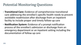 293
Potential Monitoring Questions
• Transitional Care: Evidence of comprehensive transitional
care addressing the enrollee’s specific health needs to prevent
avoidable readmission after discharge from an inpatient
facility to include proper and timely follow-up care
• Notification System: Evidence of a prompt notification
process of the enrollee’s admission or discharge from an
emergency department or an inpatient setting including the
documentation of follow up care
 