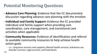 294
Potential Monitoring Questions
• Advance Care Planning: Evidence that the CC documented
discussion regarding advance care planning with the enrollee
• Individual and Family Support: Evidence the CC provided
individual and family support when providing care
coordination, care management, and transitional care
activities when applicable
• Community Resources: Evidence of identification and referral
to available community resources to help achieve health
action goals
• i.e.: Long-term services and supports; Mental health services; Substance use
disorder services; Legal services; and Food banks
 