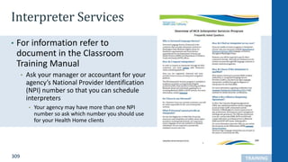 309
Interpreter Services
• For information refer to
document in the Classroom
Training Manual
• Ask your manager or accountant for your
agency’s National Provider Identification
(NPI) number so that you can schedule
interpreters
• Your agency may have more than one NPI
number so ask which number you should use
for your Health Home clients
TRAINING
 