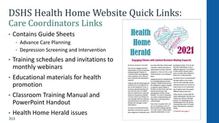 313
DSHS Health Home Website Quick Links:
Care Coordinators Links
• Contains Guide Sheets
• Advance Care Planning
• Depression Screening and Intervention
• Training schedules and invitations to
monthly webinars
• Educational materials for health
promotion
• Classroom Training Manual and
PowerPoint Handout
• Health Home Herald issues
 
