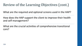 324
Review of the Learning Objectives (cont.)
What are the required and optional screens used in the HAP?
How does the HAP support the client to improve their health
and self-management?
What are the crucial activities of comprehensive transitional
care?
 