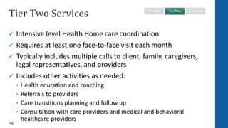 48
Tier Two Services
 Intensive level Health Home care coordination
 Requires at least one face-to-face visit each month
 Typically includes multiple calls to client, family, caregivers,
legal representatives, and providers
 Includes other activities as needed:
• Health education and coaching
• Referrals to providers
• Care transitions planning and follow up
• Consultation with care providers and medical and behavioral
healthcare providers
Tier One Tier Two Tier Three
 