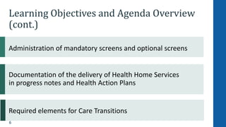 6
Learning Objectives and Agenda Overview
(cont.)
Administration of mandatory screens and optional screens
Documentation of the delivery of Health Home Services
in progress notes and Health Action Plans
Required elements for Care Transitions
 