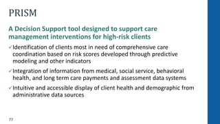 77
PRISM
A Decision Support tool designed to support care
management interventions for high-risk clients
Identification of clients most in need of comprehensive care
coordination based on risk scores developed through predictive
modeling and other indicators
Integration of information from medical, social service, behavioral
health, and long term care payments and assessment data systems
Intuitive and accessible display of client health and demographic from
administrative data sources
 
