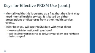 98
Keys for Effective PRISM Use (cont.)
• Mental Health: this is created as a flag that the client may
need mental health services. It is based on either
prescriptions or diagnoses from other health service
events.
• Tailor how you will use PRISM data with your client
• How much information will you share?
• Will this information serve to activate your client and reinforce
their changes?
 