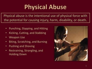 • Punching, Slapping, and Hitting
• Kicking, Cutting, and Stabbing
• Weapon Use
• Biting, Scratching, and Burning
• Pushing and Shoving
• Restraining, Strangling, and
Holding Down
1
Physical abuse is the intentional use of physical force with
the potential for causing injury, harm, disability, or death.
 