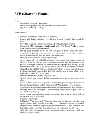 STP (Show the Plan):-
Types-
   1. One to One (Extremely Powerful)
   2. Home Meetings (Specially for those who have restrictions)
   3. Big shows or Group Meetings

Requirements:-

   •   It should be short and sweet (50 to 55 minutes)
   •   Present with Belief and Conviction (Believe is more powerful then knowledge
       alone)
   •   Crowd involvement is always recommended while group presentations
   •   Content of STP- Company’s background and 3 P’s that is Product, Income
       Plan and importance of Positioning.
   •   During group meetings, always sit with your guest (if have a chair left), and sit
       very attentive- prepare notes, no matter how many times you have given or taken
       the presentation earlier, that will show your seriousness.
   •   Dress up professionally while Group Meetings
   •   Always carry all your tools (file or laptop, pen, paper, your cheque copies etc)
       along, if going for One on One presentations. One on One Presentation, is the
       process, where you can share the information to such people who are big tycoons,
       businessman’s etc. Try to do one on one at your office, your home, at Coffee
       shops (Barista/ CCD’s), Hotels or Restaurants (whatever venue you are choosing
       it should peaceful to some extent that your prospect able to listen what you are
       explaining) etc but NOT at his office.
   •   Be there at the Venue, before scheduled time.
   •   Sit and talk to your prospect before presentation starts, do not leave him or her
       alone.
   •   First 5 to 8 Presentations-take your leaders help. Start presenting yourself after on.
       It is most important as it will give you sense of Ownership for your business.
   •   Sit with your Prospect after presentation (which is called meeting after meeting or
       closing). Handle his challenges. If you are having more number of guest then call
       your leaders for back up.
   •   Always carry white board and marker in your car. You never no, where will you
       be showing plan in next 4 hours.
   •   Maintain your posture
   •   Edification (Very Important)- When you bring your guests always introduce your
       upline yourself. Edify him- He is Mr./Ms…………He/she is my role model. He is
       very successful and knowledgeable person in this business. I have requested him/
       her to take out his important time from his/her busy schedule, just for you.
   •   After the group presentation, always remember to meet your guest with your
       upline (its called closing).
 