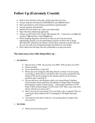Follow Up (Extremely Crucial)
   •   With in 24 to 48 hours of the plan- Strike when the iron is hot.
   •   Always walk the line between CONFIDENCE and ARROGANCE.
   •   Don’t get defensive with emotion, get defensive professionally.
   •   Answer question with question
   •   Initially first few Follow up’s, take your leader along
   •   Slap with a Kiss (Balancing approach)
   •   Always use FFF (Feel, Felt, Found- Ohh fantastic Mr….I know how you feel, that
       was how I felt, but this is what I found out)
   •   While handling objections, Be Proud of what you do (You are not just
       representing yourself, you are representing everyone out there who is doing
       MyVideoTalk. Maintain your Posture. Do not allow someone to mock what you
       do. you can walk away losing that prospect but hold on to your pride)
   •   Don’t attack him but make him feel comfortable to accept your point


The main issues arise while doing follow up :

1. NO MONEY:-

          • Did you have it 1999.. Do you have it in 2009.. Will you have it in 2019
          • Doctor example
          • Even I did not have it, then FFF
          • Money has to be arranged, either Beg, Borrow or Steal. I am not saying
            you to Beg or Steal, but you can Borrow that. If you have goodwill in the
            market $ 399 can be arranged in few minutes (and if you do not have
            goodwill, then I cant help it)
          • On one side here is this Business where you can get Money Freedom,
            Time Freedom, Name and Fame, Recognition, Foreign Trips, Personality
            Development, Chance to help society….and on other side there is $ 399
            Either TAKE all these things or SAVE your $ 399. That’s your wish, Now
            tell me what do you want to do??
          • Don’t you care for your family?? For your kids, wife, or parents?? Do you
            want to give them ordinary life?? Is arranging $ 399 bigger then their
            needs??
          • You need me more then I need you. I am giving option to improve the
            way you live.

2. NO TIME:-

          •   Where all of your time goes??
 
