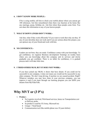 6. I DON’T KNOW MORE PEOPLE:-

     If he is using mobile, tell him to check your mobile phone where you cancan get
     100 references. Get him remembered when there was function at his home like
     any marriage, pooja, birthday etc. Ask him where these people come from. You
     can share this information to any of your known people.


7. WHAT IF DOWN LINERS DON’T WORK:-

     Ask him, what if they work efficiently? If you want to work then why not they. If
     any of your downline does not work and if you are serious about this project, you
     can sponsor any of your friend and work with him.


8. NO CONFIDENCE:-

     Leaders are not born, they are made. Confidence comes with your knowledge. To
     get confidence, we organize Business development Trainings on weekly basis
     where you can knowledge about this company and its services and slowly
     gradually you get confident. There is no tablet for confidence, it is gradual
     process and it will take little time.


9. I TRIED OTHER MLM, BUT IT DOES NOT WORK:-

     If you have joined any MLM, it shows that have dream. If you could not be
     successful in one company, it does not mean you would not be successful in any
     other company. We don’t stop driving, if anytime we are caused accident. Right?
     Whatever mistakes you may have done in your previous company, you can
     improve it and if you learn through our learning program you can fulfill your
     dreams from MyVideoTalk.




Why MVT or (3 P’s)
  1. Product:-
        • No Logistics involved, Web-based services, hence no Transportation cost
           or Delivery probs.
        • Its product is used by US Army, Microsoft etc
        • Unique + Need based
        • Communication tool (like mobile phone was 10 years before)
 
