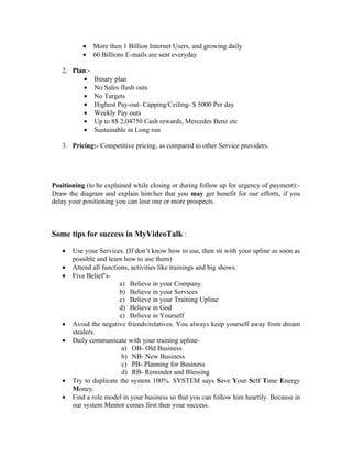 •   More then 1 Billion Internet Users, and growing daily
           •   60 Billions E-mails are sent everyday

   2. Plan:-
         •     Binary plan
         •     No Sales flush outs
         •     No Targets
         •     Highest Pay-out- Capping/Ceiling- $ 5000 Per day
         •     Weekly Pay outs
         •     Up to 8$ 2,04750 Cash rewards, Mercedes Benz etc
         •     Sustainable in Long run

   3. Pricing:- Competitive pricing, as compared to other Service providers.




Positioning (to be explained while closing or during follow up for urgency of payment):-
Draw the diagram and explain him/her that you may get benefit for our efforts, if you
delay your positioning you can lose one or more prospects.



Some tips for success in MyVideoTalk :

   •   Use your Services. (If don’t know how to use, then sit with your upline as soon as
       possible and learn how to use them)
   •   Attend all functions, activities like trainings and big shows.
   •   Five Belief’s-
                         a) Believe in your Company.
                         b) Believe in your Services
                         c) Believe in your Training Upline
                         d) Believe in God
                         e) Believe in Yourself
   •   Avoid the negative friends/relatives. You always keep yourself away from dream
       stealers.
   •   Daily communicate with your training upline-
                          a) OB- Old Business
                          b) NB- New Business
                          c) PB- Planning for Business
                          d) RB- Reminder and Blessing
   •   Try to duplicate the system 100%. SYSTEM says Save Your Self Time Energy
       Money.
   •   Find a role model in your business so that you can follow him heartily. Because in
       our system Mentor comes first then your success.
 
