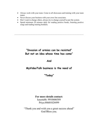 •   Always work with your team. Come to all showcases and training with your team
    mates.
•   Never discuss your business with your cross line associates.
•   Don’t want to change others, always try to change yourself as per the system.
•   Spend minimum 20 minutes daily for reading positive books, listening positive
    songs and reading training booklets.




           “Invasion of armies can be resisted”
          But not an idea whose time has come”

                                    And

           MyVideoTalk business is the need of

                                 “Today”




                      For more details contact:
                       kaustubh: 9910606589
                         Priya:88601824499

        “Thank you and wish you a great success ahead”
                       God Bless you.
 