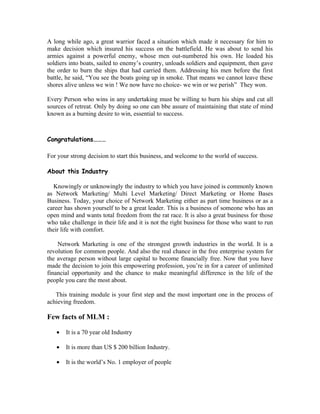 A long while ago, a great warrior faced a situation which made it necessary for him to
make decision which insured his success on the battlefield. He was about to send his
armies against a powerful enemy, whose men out-numbered his own. He loaded his
soldiers into boats, sailed to enemy’s country, unloads soldiers and equipment, then gave
the order to burn the ships that had carried them. Addressing his men before the first
battle, he said, “You see the boats going up in smoke. That means we cannot leave these
shores alive unless we win ! We now have no choice- we win or we perish” They won.

Every Person who wins in any undertaking must be willing to burn his ships and cut all
sources of retreat. Only by doing so one can bbe assure of maintaining that state of mind
known as a burning desire to win, essential to success.



Congratulations………

For your strong decision to start this business, and welcome to the world of success.

About this Industry

   Knowingly or unknowingly the industry to which you have joined is commonly known
as Network Marketing/ Multi Level Marketing/ Direct Marketing or Home Bases
Business. Today, your choice of Network Marketing either as part time business or as a
career has shown yourself to be a great leader. This is a business of someone who has an
open mind and wants total freedom from the rat race. It is also a great business for those
who take challenge in their life and it is not the right business for those who want to run
their life with comfort.

    Network Marketing is one of the strongest growth industries in the world. It is a
revolution for common people. And also the real chance in the free enterprise system for
the average person without large capital to become financially free. Now that you have
made the decision to join this empowering profession, you’re in for a career of unlimited
financial opportunity and the chance to make meaningful difference in the life of the
people you care the most about.

   This training module is your first step and the most important one in the process of
achieving freedom.

Few facts of MLM :

   •   It is a 70 year old Industry

   •   It is more than US $ 200 billion Industry.

   •   It is the world’s No. 1 employer of people
 