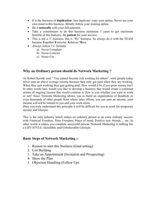 •   It is the business of duplication. Just duplicate/ copy your upline. Never use your
       own mind in this business. Blindly follow your training upline.
   •   Do it naturally with your full potential.
   •   Take a commitment to do this business minimum 5 years to get maximum
       benefits of this Industry. Be patient for your success.
   •   This is not a ‘I’ business, this is ‘We’ business. So always do it with the TEAM
       because Together Everyone Achieves More.
   •   Always follow 3 C formula
            a) Never Complain
            b) Never Criticize
            c) Never Cry



Why an Ordinary person should do Network Marketing ?

As Robert Kyoski said “ You cannot become rich working for others”, most people today
never earn an above average income because they only get paid when they are working.
When they quit working they quit getting paid. How would it be if you grow money tree?
In other words how would you like to develop a business that would create a continual
stream of ongoing income that would continue to flow to you whether you went to work
or not? Since Network Marketing allows you to build an organization of hundreds or
even thousands of other people from whose sales efforts, you can earn an income, your
income will not be limited to you and your work alone.
Once you truly understand this principle it will be difficult for you to work for temporary
income and lifestyle.

This is the only industry which makes an ordinary person to an extra ordinary success
with Financial Freedom, Time Freedom, Peace of mind, Positive new friends…..etc. In
other words it makes you complete successful person. Network Marketing is nothing but
a LIFE STYLE, Incredible, and Unbelievable Lifestyle.


Basic Steps of Network Marketing :-

   1. Reason to start this business (Goal setting)
   2. List Building
   3. Take an Appointment (Invitation and Prospecting)
   4. Show the Plan
   5. Objection Handling (Follow Up)
 