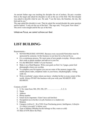 An ancient Indian sage was teaching his disciples the art of archery. He put a wooden
bird as the target and asked his disciples to aim at the eye of the bird. The first disciple
was asked to describe what he saw. He said, “I see the trees, the branches, the sky, the
bird and its eye.”
The sage asked this disciple to wait. Then he asked the second disciple the same question
and he replied, “I only see the eye of the bird. “The sage said, “Very good. Now shoot.”
The arrow went straight and hit the eye of the bird.

Unless we Focus, we cannot achieve our Goal.




LIST BUILDING-
Requirements:-
   • NEVER PREJUDGE ANYONE. Because every successful Networker must be
       sponsored by someone. In this business we are here for us but not by us.
   • It is a continuous process. We meet some of new people everyday. Always collect
       their cards or phone numbers and add on to your list.
   • It is the BIGGEST ASSET of your business
   • Make it on a Hard Register. Write your goals on first 2 to 3 pages, paste God
       photographs whom you worship.
   • To complete your list register you can use some of the memory joggers like
       mobile phone index, telephone index in your house, old photographs, visiting
       cards etc.
   • Write everybody’s name whom you know- whether he/she is at any corner of this
       world. Always START this business with your with your NEAREST AND
       DEAREST.


Contents of LIST
   1. S. No. (start from 300, 299, 298, 297…………………..3, 2, 1)
   2. Name
   3. Address
   4. Phone number
   5. Email id (its important- if don’t have ask him/her)
   6. Occupation (as in he/she is in job, business or a student etc)
   7. Relation
   8. Category (A,B or C- B is YOU-Your Purchasing power, Intelligence, Lifestyle-
       A is above you and C is below you)
   9. Type of Market (Whether he/she belongs to Hot, warm or cold)
   10. Date of STP( Show the Plan)
 