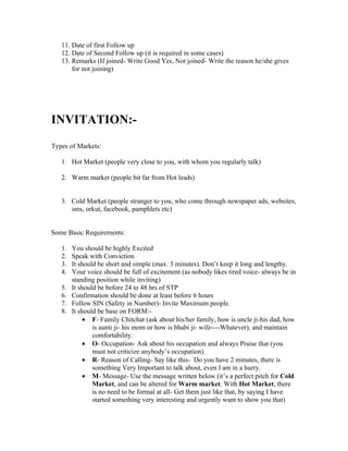 11. Date of first Follow up
   12. Date of Second Follow up (it is required in some cases)
   13. Remarks (If joined- Write Good Yes, Not joined- Write the reason he/she gives
       for not joining)




INVITATION:-
Types of Markets:

   1. Hot Market (people very close to you, with whom you regularly talk)

   2. Warm market (people bit far from Hot leads)


   3. Cold Market (people stranger to you, who come through newspaper ads, websites,
      sms, orkut, facebook, pamphlets etc)


Some Basic Requirements:

   1.   You should be highly Excited
   2.   Speak with Conviction
   3.   It should be short and simple (max. 3 minutes). Don’t keep it long and lengthy.
   4.   Your voice should be full of excitement (as nobody likes tired voice- always be in
        standing position while inviting)
   5.   It should be before 24 to 48 hrs of STP
   6.   Confirmation should be done at least before 6 hours
   7.   Follow SIN (Safety in Number)- Invite Maximum people.
   8.   It should be base on FORM:-
             • F- Family Chitchat (ask about his/her family, how is uncle ji-his dad, how
                is aunti ji- his mom or how is bhabi ji- wife----Whatever), and maintain
                comfortability.
             • O- Occupation- Ask about his occupation and always Praise that (you
                must not criticize anybody’s occupation).
             • R- Reason of Calling- Say like this- Do you have 2 minutes, there is
                something Very Important to talk about, even I am in a hurry.
             • M- Message- Use the message written below (it’s a perfect pitch for Cold
                Market, and can be altered for Warm market. With Hot Market, there
                is no need to be formal at all- Get them just like that, by saying I have
                started something very interesting and urgently want to show you that)
 