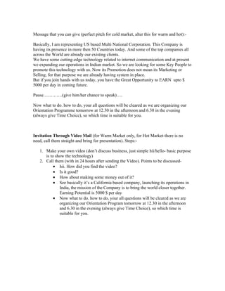 Message that you can give (perfect pitch for cold market, alter this for warm and hot):-

Basically, I am representing US based Multi National Corporation. This Company is
having its presence in more then 50 Countries today. And some of the top companies all
across the World are already our existing clients.
We have some cutting-edge technology related to internet communication and at present
we expanding our operations in Indian market. So we are looking for some Key People to
promote this technology with us. Now its Promotion does not mean its Marketing or
Selling, for that purpose we are already having system in place.
But if you join hands with us today, you have the Great Opportunity to EARN upto $
5000 per day in coming future.

Pause………….(give him/her chance to speak)….

Now what to do. how to do, your all questions will be cleared as we are organizing our
Orientation Programme tomorrow at 12.30 in the afternoon and 6.30 in the evening
(always give Time Choice), so which time is suitable for you.



Invitation Through Video Mail (for Warm Market only, for Hot Market-there is no
need, call them straight and bring for presentation). Steps:-

   1. Make your own video (don’t discuss business, just simple hii/hello- basic purpose
      is to show the technology)
   2. Call them (with in 24 hours after sending the Video). Points to be discussed-
           • hii. How did you find the video?
           • Is it good?
           • How about making some money out of it?
           • See basically it’s a California based company, launching its operations in
              India, the mission of the Company is to bring the world closer together.
              Earning Potential is 5000 $ per day
           • Now what to do. how to do, your all questions will be cleared as we are
              organizing our Orientation Program tomorrow at 12.30 in the afternoon
              and 6.30 in the evening (always give Time Choice), so which time is
              suitable for you.
 