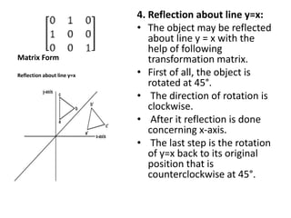 Matrix Form
4. Reflection about line y=x:
• The object may be reflected
about line y = x with the
help of following
transformation matrix.
• First of all, the object is
rotated at 45°.
• The direction of rotation is
clockwise.
• After it reflection is done
concerning x-axis.
• The last step is the rotation
of y=x back to its original
position that is
counterclockwise at 45°.
Reflection about line y=x
 