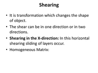 Shearing
• It is transformation which changes the shape
of object.
• The shear can be in one direction or in two
directions.
• Shearing in the X-direction: In this horizontal
shearing sliding of layers occur.
• Homogeneous Matrix:
 