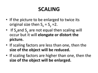 SCALING
• If the picture to be enlarged to twice its
original size then Sx = Sy =2.
• If Sxand Sy are not equal then scaling will
occur but it will elongate or distort the
picture.
• If scaling factors are less than one, then the
size of the object will be reduced.
• If scaling factors are higher than one, then the
size of the object will be enlarged.
 