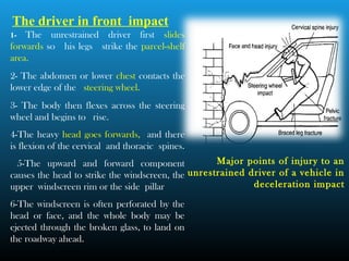 The driver in front impact
1- The unrestrained driver first slides
forwards so his legs strike the parcel-shelf
area.
2- The abdomen or lower chest contacts the
lower edge of the steering wheel.
3- The body then flexes across the steering
wheel and begins to rise.
4-The heavy head goes forwards, and there
is flexion of the cervical and thoracic spines.
5-The upward and forward component
causes the head to strike the windscreen, the
upper windscreen rim or the side pillar
6-The windscreen is often perforated by the
head or face, and the whole body may be
ejected through the broken glass, to land on
the roadway ahead.
Major points of injury to an
unrestrained driver of a vehicle in
deceleration impact
 