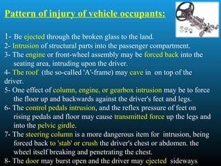 Pattern of injury of vehicle occupants:
1- Be ejected through the broken glass to the land.
2- Intrusion of structural parts into the passenger compartment.
3- The engine or front-wheel assembly may be forced back into the
seating area, intruding upon the driver.
4- The roof (the so-called 'A'-frame) may cave in on top of the
driver.
5- One effect of column, engine, or gearbox intrusion may be to force
the floor up and backwards against the driver's feet and legs.
6- The control pedals intrusion, and the reflex pressure of feet on
rising pedals and floor may cause transmitted force up the legs and
into the pelvic girdle.
7- The steering column is a more dangerous item for intrusion, being
forced back to 'stab' or crush the driver's chest or abdomen. the
wheel itself breaking and penetrating the chest.
8- The door may burst open and the driver may ejected sideways
 