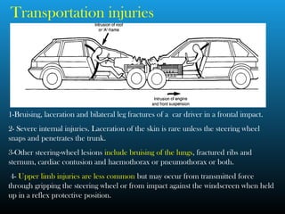 Transportation injuries
1-Bruising, laceration and bilateral leg fractures of a car driver in a frontal impact.
2- Severe internal injuries. Laceration of the skin is rare unless the steering wheel
snaps and penetrates the trunk.
3-Other steering-wheel lesions include bruising of the lungs, fractured ribs and
sternum, cardiac contusion and haemothorax or pneumothorax or both.
4- Upper limb injuries are less common but may occur from transmitted force
through gripping the steering wheel or from impact against the windscreen when held
up in a reflex protective position.
 