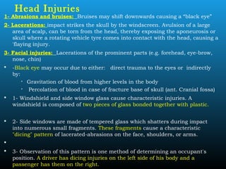 Head Injuries
1- Abrasions and bruises: Bruises may shift downwards causing a “black eye”
2- Lacerations: impact strikes the skull by the windscreen. Avulsion of a large
area of scalp, can be torn from the head, thereby exposing the aponeurosis or
skull where a rotating vehicle tyre comes into contact with the head, causing a
'flaying injury.
3- Facial injuries: Lacerations of the prominent parts (e.g. forehead, eye-brow,
nose, chin)
 -Black eye may occur due to either: direct trauma to the eyes or indirectly
by:
 Gravitation of blood from higher levels in the body

Percolation of blood in case of fracture base of skull (ant. Cranial fossa)
 1- Windshield and side window glass cause characteristic injuries. A
windshield is composed of two pieces of glass bonded together with plastic.
 2- Side windows are made of tempered glass which shatters during impact
into numerous small fragments. These fragments cause a characteristic
"dicing" pattern of lacerated-abrasions on the face, shoulders, or arms.

 3- Observation of this pattern is one method of determining an occupant's
position. A driver has dicing injuries on the left side of his body and a
passenger has them on the right.
 