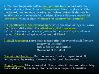 4- The face‘ frequently suffers multiple cuts from contact with the
shattered safety glass. In most European vehicles the glass is of the
toughened, not laminated, variety and, when broken, it shatters into
small cubes with relatively blunt edges. These still cause superficial
lacerations, often in short 'V-shaped' or 'sparrow-foot' patterns.
5- Hyperflexion of the cervical spine when the head swings can cause
fractures or dislocation. The atlanto-occipital dislocation,
- Other fractures can occur anywhere in the cervical spine, often at
about C5-6. dorsal spine, often around T5-6-7.
6- Skull Fractures: Three main factors affect the type of skull fracture:
Severity of the force
Size of the striking surface
Movement of the skull
Comminuted fracture : More common with wider impact to skull,
accompanied by tearing of vessels and/or brain lacerations
Hinge fracture : Affects base of skull separating it into two halves . May
associated with brain stem into the foramen magnum herniation
 