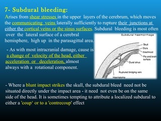 7- Subdural bleeding:
Arises from shear stresses in the upper layers of the cerebrum, which moves
the communicating veins laterally sufficiently to rupture their junctions at
either the cortical veins or the sinus surfaces. Subdural bleeding is most often
over the lateral surface of a cerebral
hemisphere, high up in the parasagittal area.
- As with most intracranial damage, cause is
a change of velocity of the head, either
acceleration or deceleration, almost
always with a rotational component.
- Where a blunt impact strikes the skull, the subdural bleed need not be
situated directly under the impact area - it need not even be on the same
side of the head. It is sometimes tempting to attribute a localized subdural to
either a 'coup‘ or to a 'contrecoup' effect
 